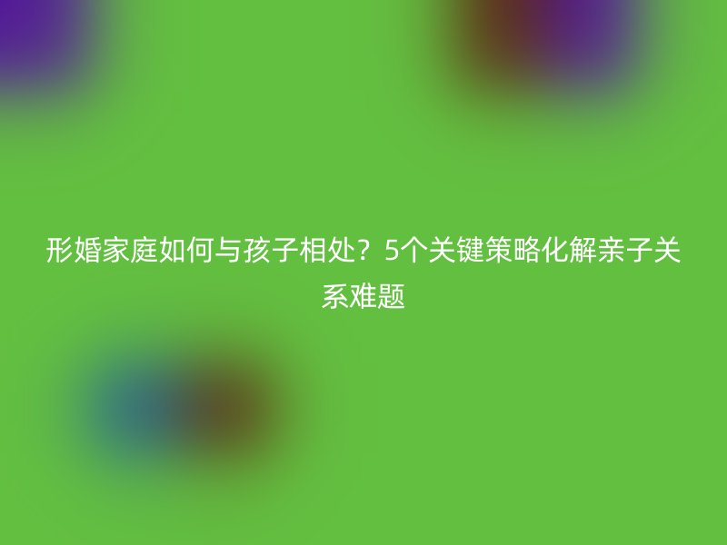 形婚家庭如何与孩子相处？5个关键策略化解亲子关系难题