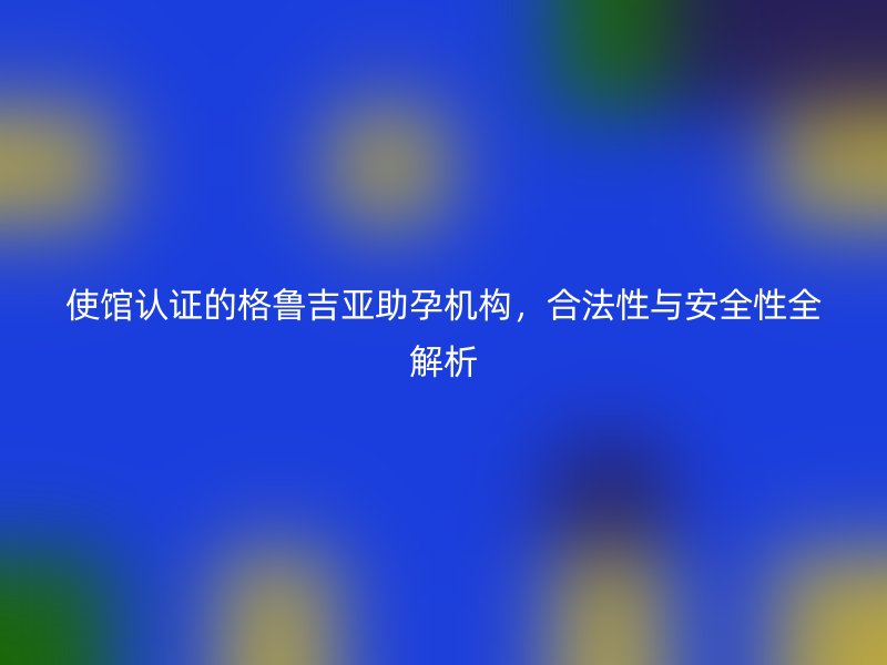 使馆认证的格鲁吉亚助孕机构，合法性与安全性全解析