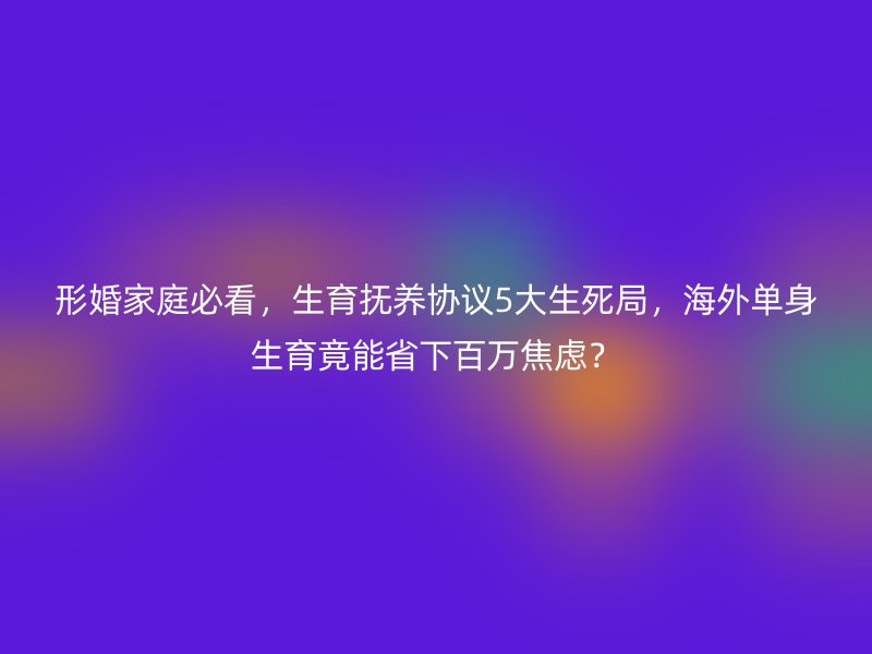 形婚家庭必看，生育抚养协议5大生死局，海外单身生育竟能省下百万焦虑？
