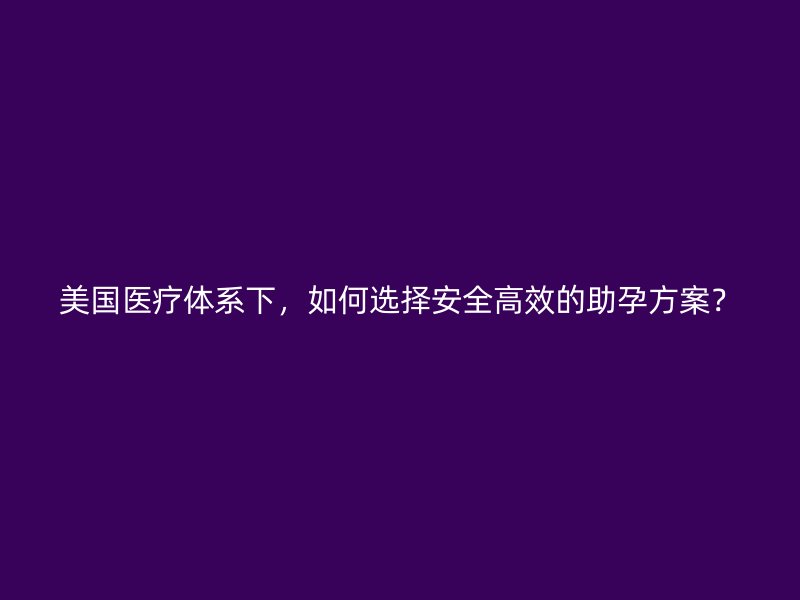 美国医疗体系下，如何选择安全高效的助孕方案？