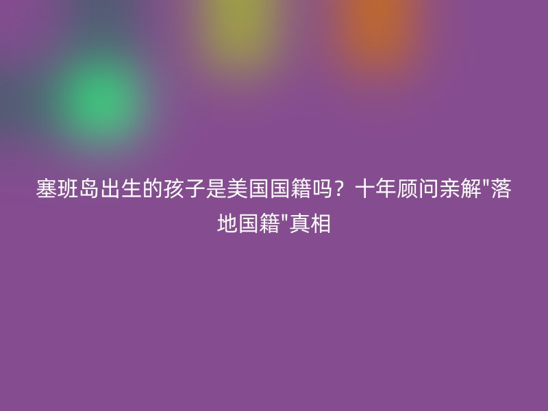 塞班岛出生的孩子是美国国籍吗？十年顾问亲解