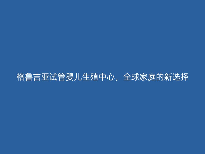 格鲁吉亚试管婴儿生殖中心，全球家庭的新选择