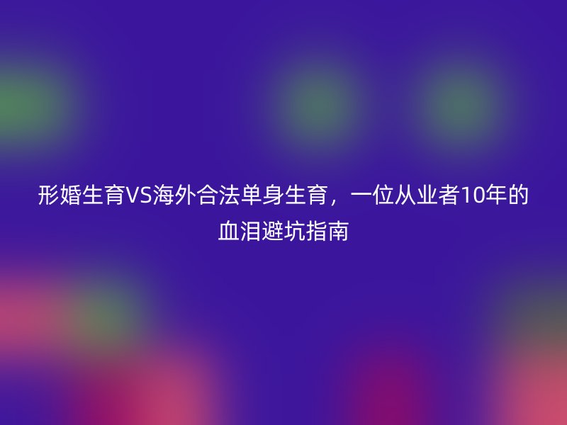 形婚生育VS海外合法单身生育，一位从业者10年的血泪避坑指南