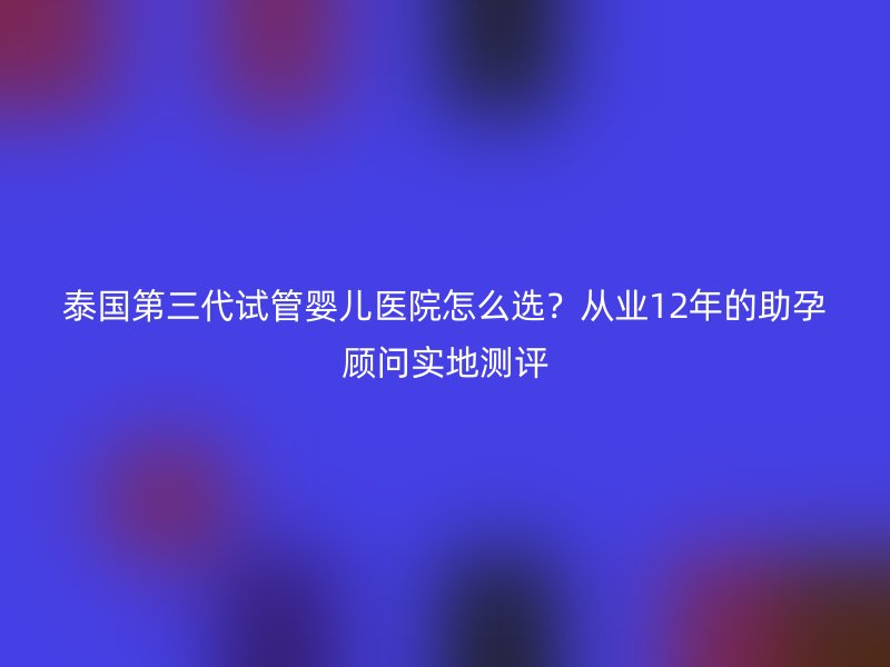 泰国第三代试管婴儿医院怎么选？从业12年的助孕顾问实地测评