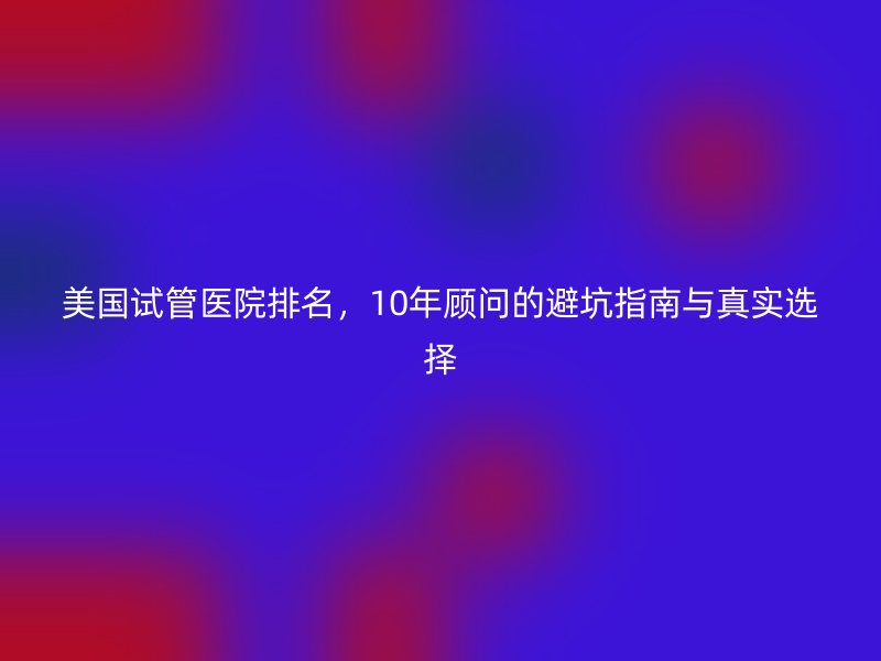 美国试管医院排名，10年顾问的避坑指南与真实选择
