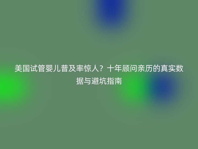 美国试管婴儿普及率惊人？十年顾问亲历的真实数据与避坑指南