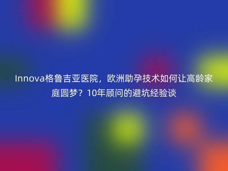 Innova格鲁吉亚医院，欧洲助孕技术如何让高龄家庭圆梦？10年顾问的避坑经验谈