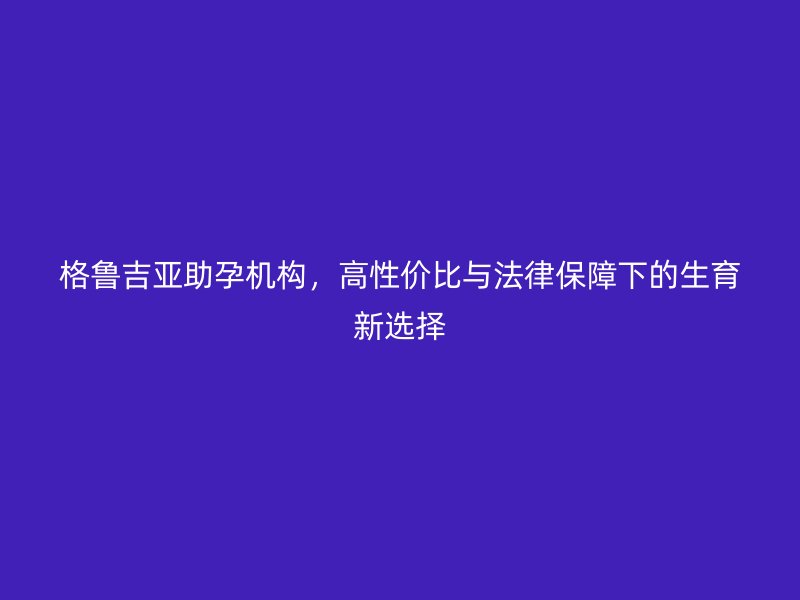 格鲁吉亚助孕机构，高性价比与法律保障下的生育新选择