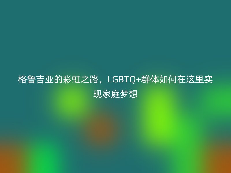 格鲁吉亚的彩虹之路，LGBTQ+群体如何在这里实现家庭梦想