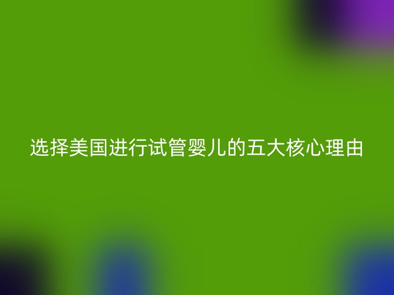 选择美国进行试管婴儿的五大核心理由