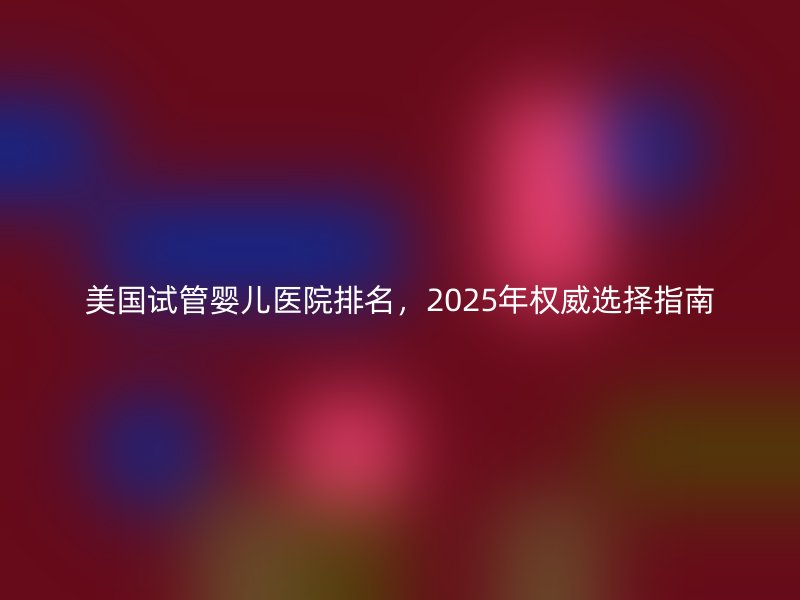 美国试管婴儿医院排名，2025年权威选择指南