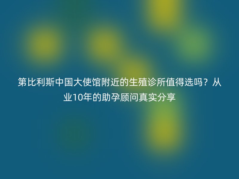第比利斯中国大使馆附近的生殖诊所值得选吗？从业10年的助孕顾问真实分享