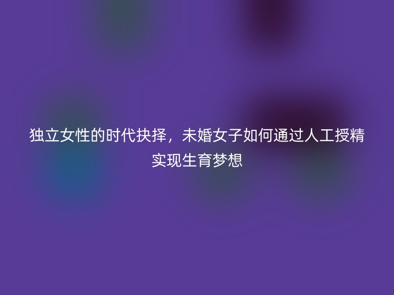 独立女性的时代抉择，未婚女子如何通过人工授精实现生育梦想