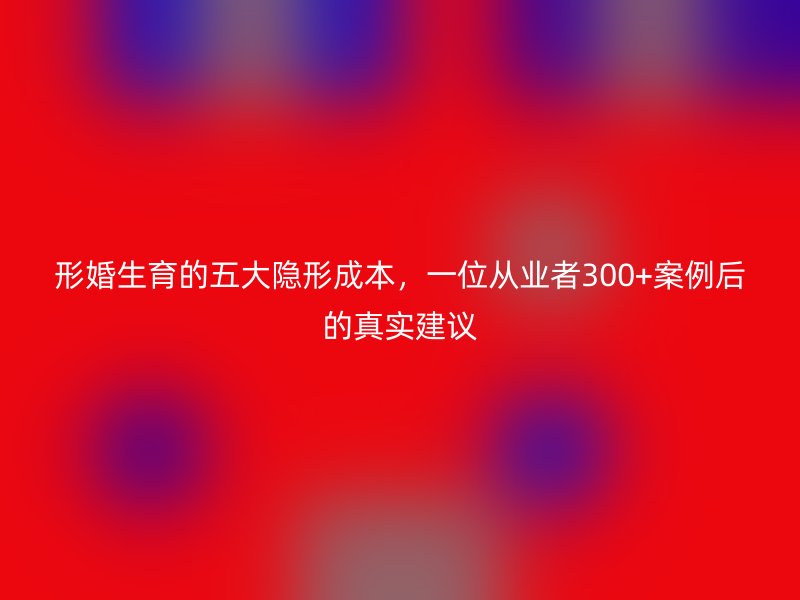 形婚生育的五大隐形成本，一位从业者300+案例后的真实建议