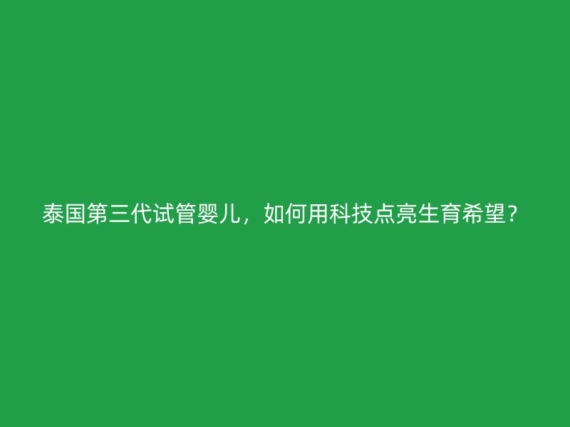 泰国第三代试管婴儿，如何用科技点亮生育希望？