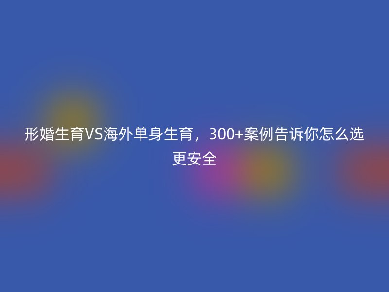 形婚生育VS海外单身生育，300+案例告诉你怎么选更安全