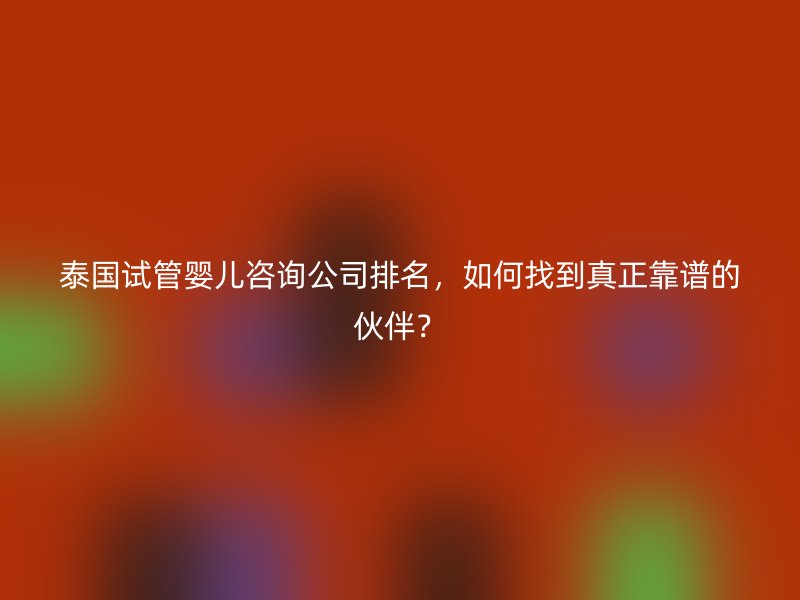 泰国试管婴儿咨询公司排名，如何找到真正靠谱的伙伴？