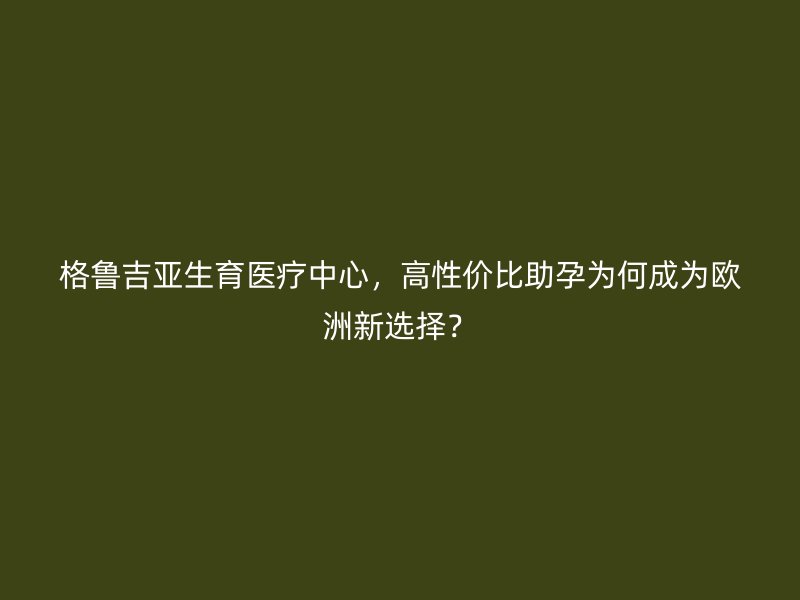 格鲁吉亚生育医疗中心，高性价比助孕为何成为欧洲新选择？