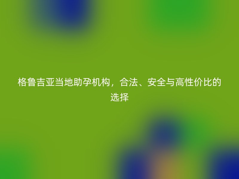 格鲁吉亚当地助孕机构，合法、安全与高性价比的选择