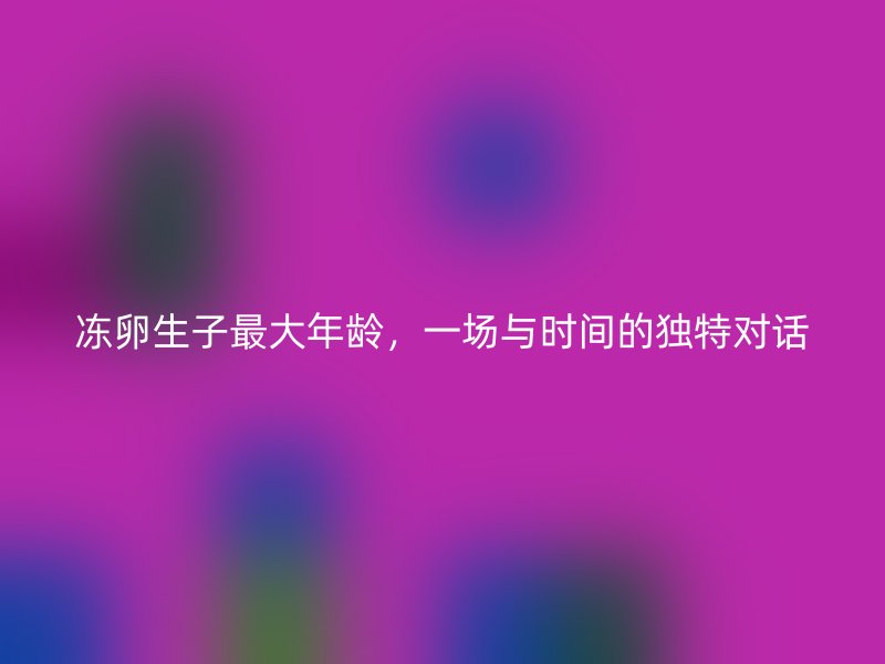 冻卵生子最大年龄，一场与时间的独特对话