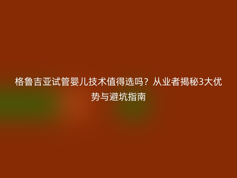 格鲁吉亚试管婴儿技术值得选吗？从业者揭秘3大优势与避坑指南