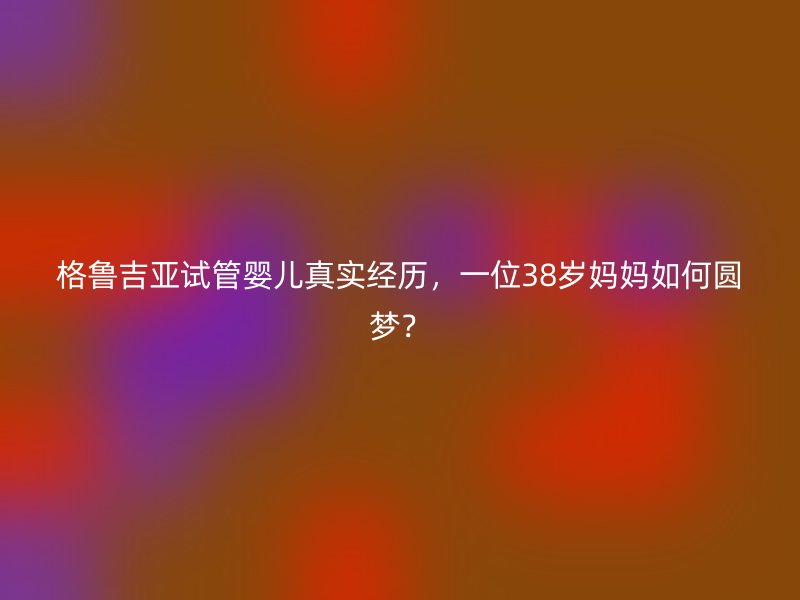 格鲁吉亚试管婴儿真实经历，一位38岁妈妈如何圆梦？