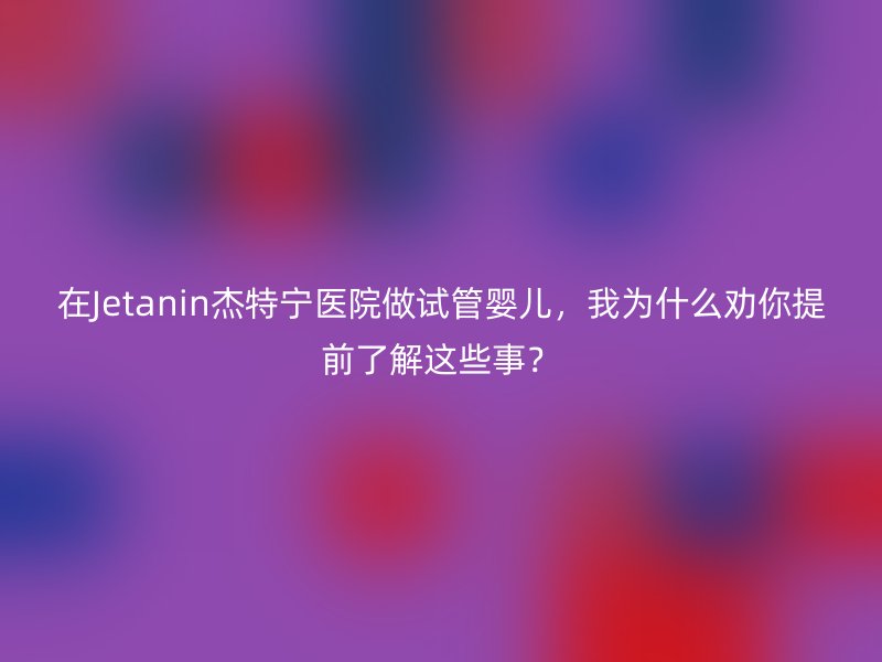 在Jetanin杰特宁医院做试管婴儿，我为什么劝你提前了解这些事？
