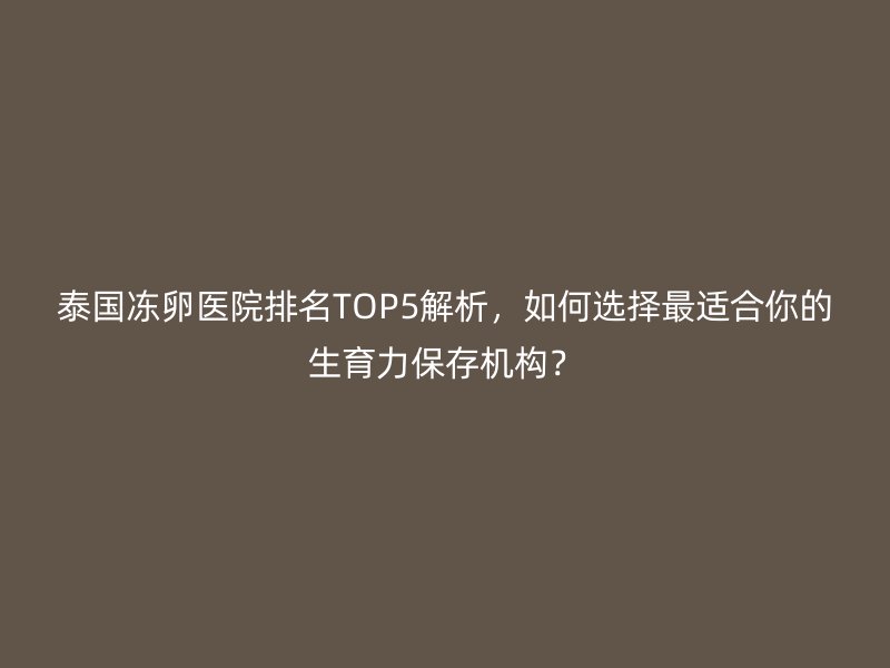 泰国冻卵医院排名TOP5解析，如何选择最适合你的生育力保存机构？