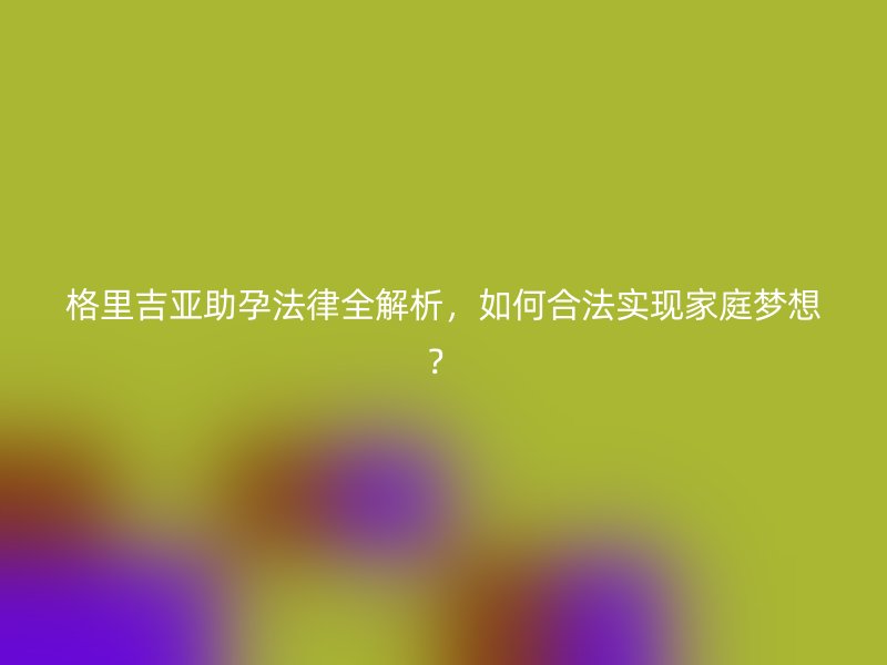 格里吉亚助孕法律全解析，如何合法实现家庭梦想？