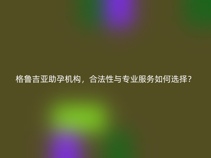 格鲁吉亚助孕机构，合法性与专业服务如何选择？