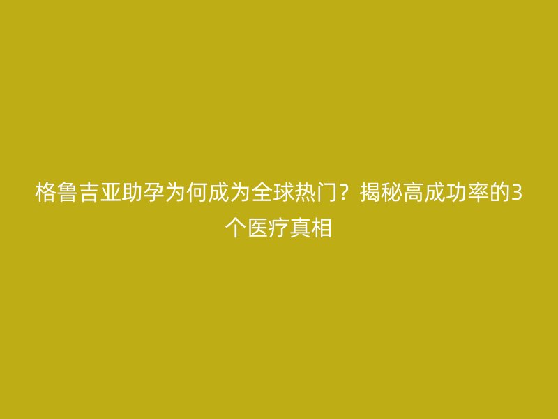 格鲁吉亚助孕为何成为全球热门？揭秘高成功率的3个医疗真相