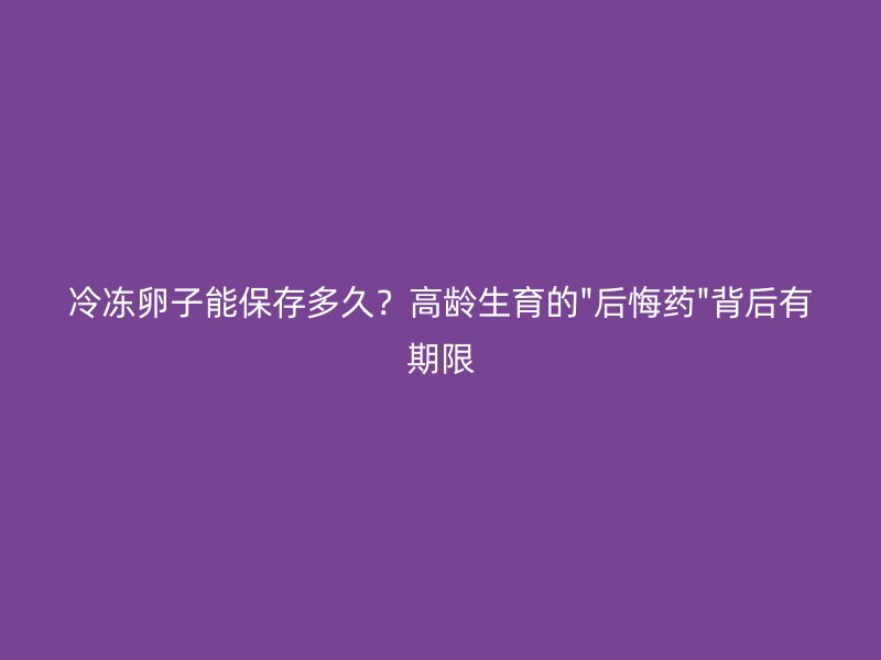 冷冻卵子能保存多久？高龄生育的