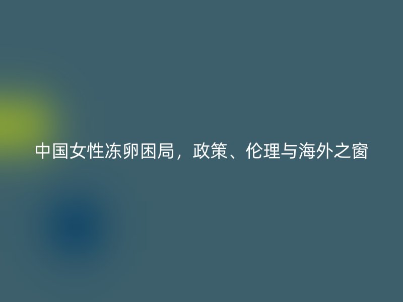 中国女性冻卵困局，政策、伦理与海外之窗