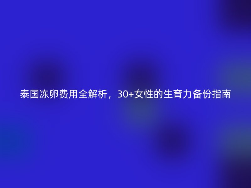 泰国冻卵费用全解析，30+女性的生育力备份指南