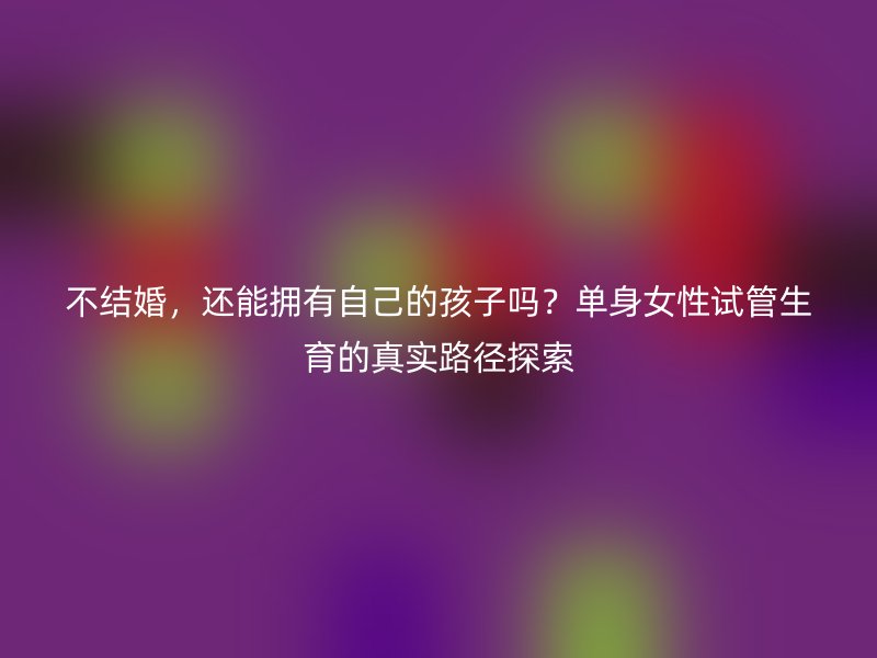 不结婚，还能拥有自己的孩子吗？单身女性试管生育的真实路径探索