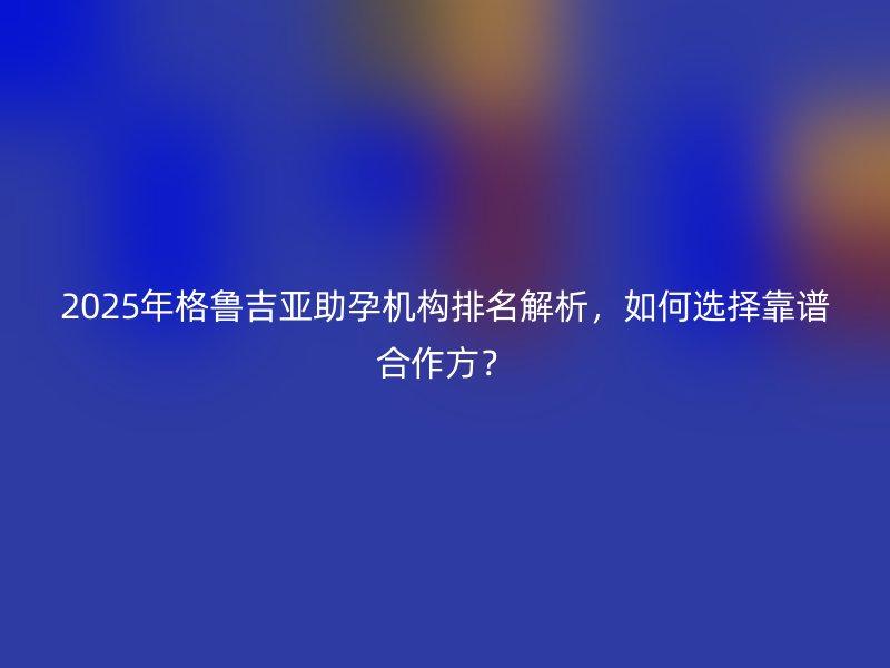 2025年格鲁吉亚助孕机构排名解析，如何选择靠谱合作方？