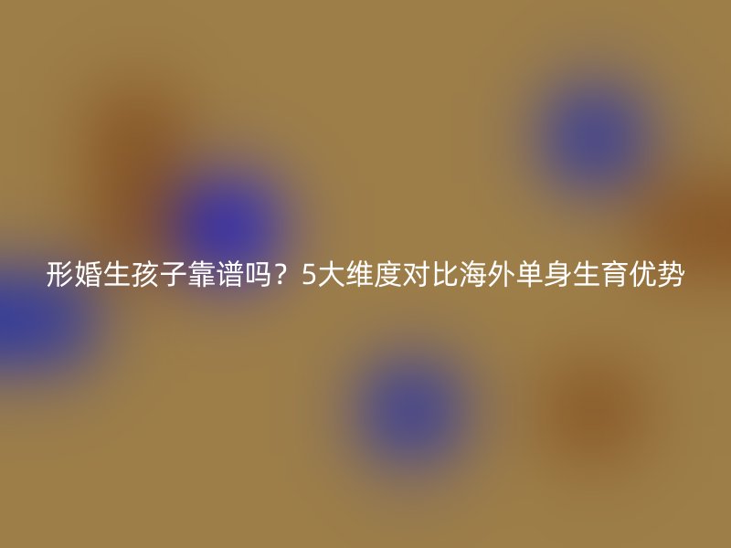 形婚生孩子靠谱吗？5大维度对比海外单身生育优势
