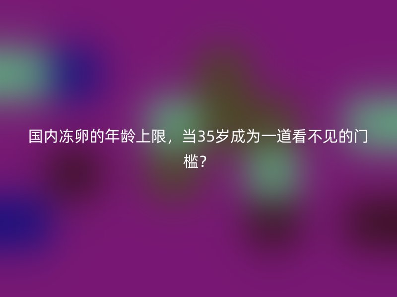 国内冻卵的年龄上限，当35岁成为一道看不见的门槛？