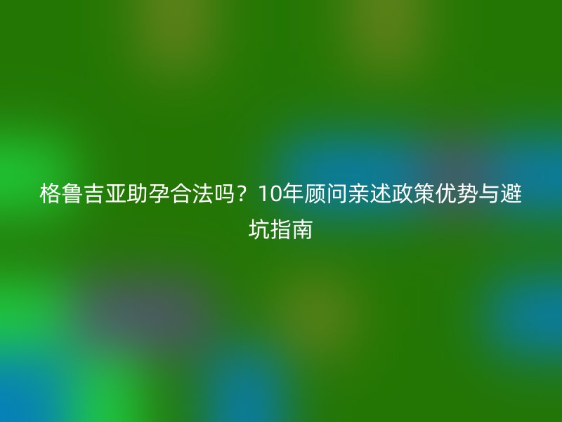 格鲁吉亚助孕合法吗？10年顾问亲述政策优势与避坑指南