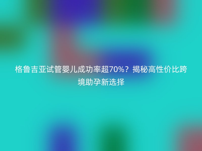 格鲁吉亚试管婴儿成功率超70%？揭秘高性价比跨境助孕新选择