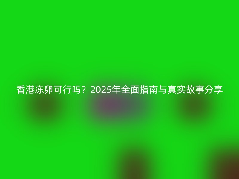 香港冻卵可行吗？2025年全面指南与真实故事分享