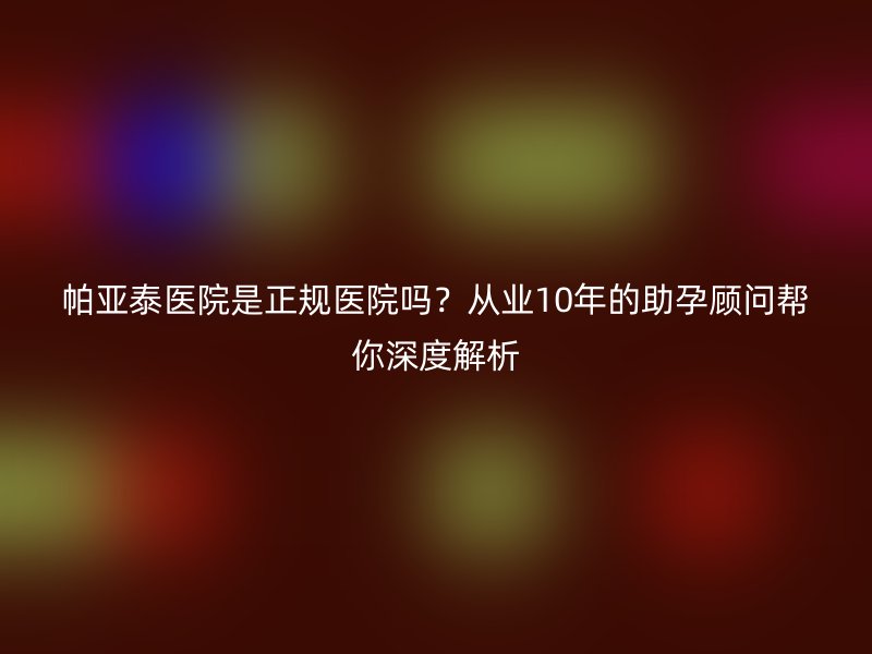 帕亚泰医院是正规医院吗？从业10年的助孕顾问帮你深度解析