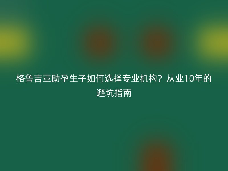 格鲁吉亚助孕生子如何选择专业机构？从业10年的避坑指南