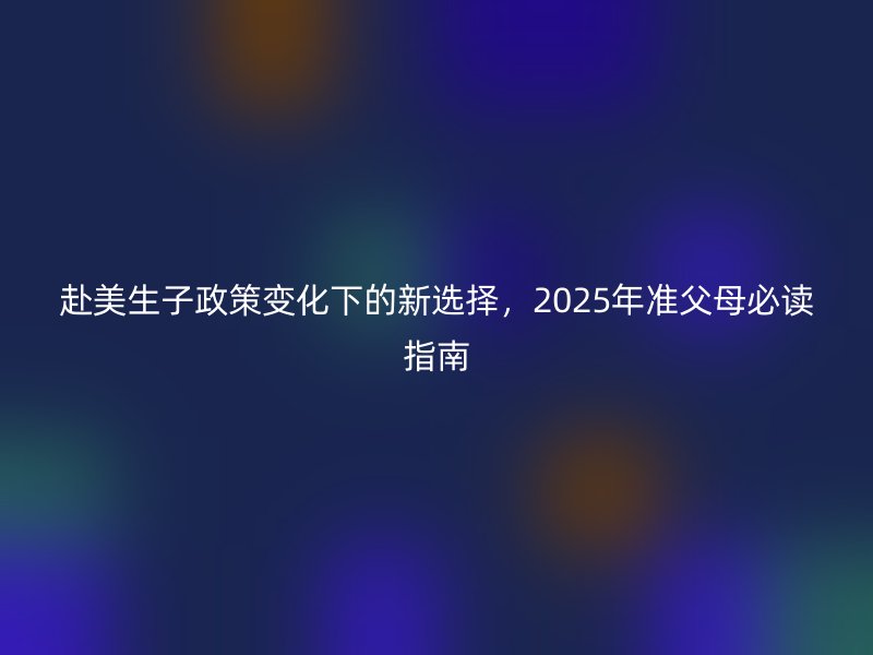 赴美生子政策变化下的新选择，2025年准父母必读指南