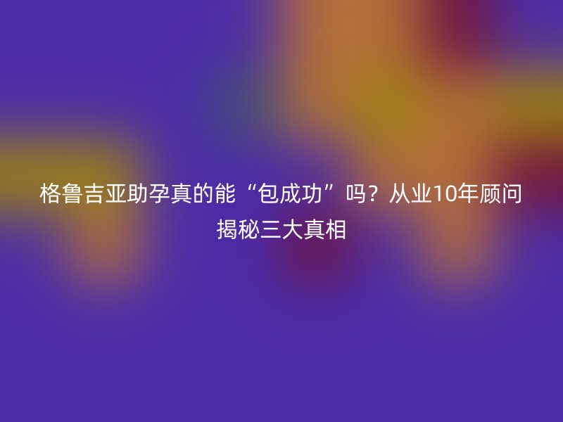格鲁吉亚助孕真的能“包成功”吗？从业10年顾问揭秘三大真相