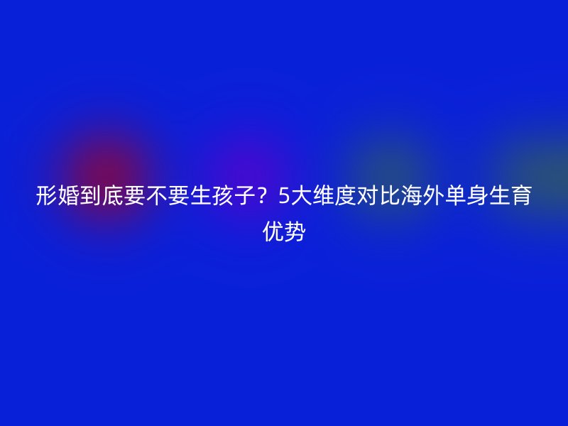形婚到底要不要生孩子？5大维度对比海外单身生育优势