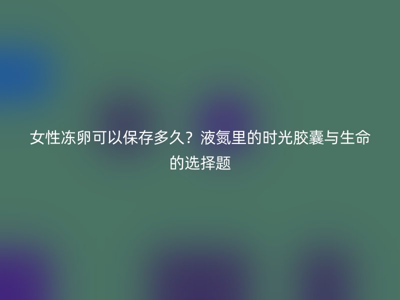 女性冻卵可以保存多久？液氮里的时光胶囊与生命的选择题