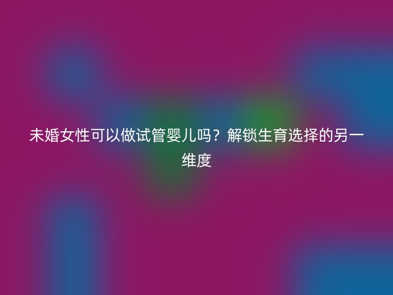 未婚女性可以做试管婴儿吗？解锁生育选择的另一维度