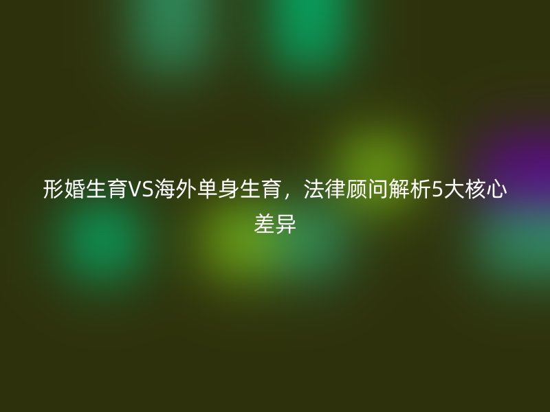 形婚生育VS海外单身生育，法律顾问解析5大核心差异