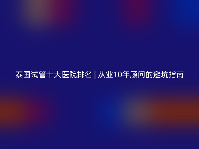 泰国试管十大医院排名 | 从业10年顾问的避坑指南